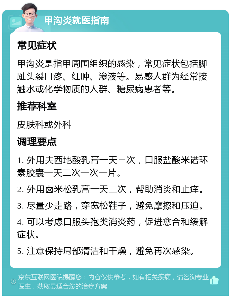 甲沟炎就医指南 常见症状 甲沟炎是指甲周围组织的感染，常见症状包括脚趾头裂口疼、红肿、渗液等。易感人群为经常接触水或化学物质的人群、糖尿病患者等。 推荐科室 皮肤科或外科 调理要点 1. 外用夫西地酸乳膏一天三次，口服盐酸米诺环素胶囊一天二次一次一片。 2. 外用卤米松乳膏一天三次，帮助消炎和止痒。 3. 尽量少走路，穿宽松鞋子，避免摩擦和压迫。 4. 可以考虑口服头孢类消炎药，促进愈合和缓解症状。 5. 注意保持局部清洁和干燥，避免再次感染。