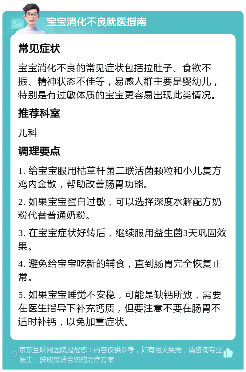 宝宝消化不良就医指南 常见症状 宝宝消化不良的常见症状包括拉肚子、食欲不振、精神状态不佳等，易感人群主要是婴幼儿，特别是有过敏体质的宝宝更容易出现此类情况。 推荐科室 儿科 调理要点 1. 给宝宝服用枯草杆菌二联活菌颗粒和小儿复方鸡内金散，帮助改善肠胃功能。 2. 如果宝宝蛋白过敏，可以选择深度水解配方奶粉代替普通奶粉。 3. 在宝宝症状好转后，继续服用益生菌3天巩固效果。 4. 避免给宝宝吃新的辅食，直到肠胃完全恢复正常。 5. 如果宝宝睡觉不安稳，可能是缺钙所致，需要在医生指导下补充钙质，但要注意不要在肠胃不适时补钙，以免加重症状。