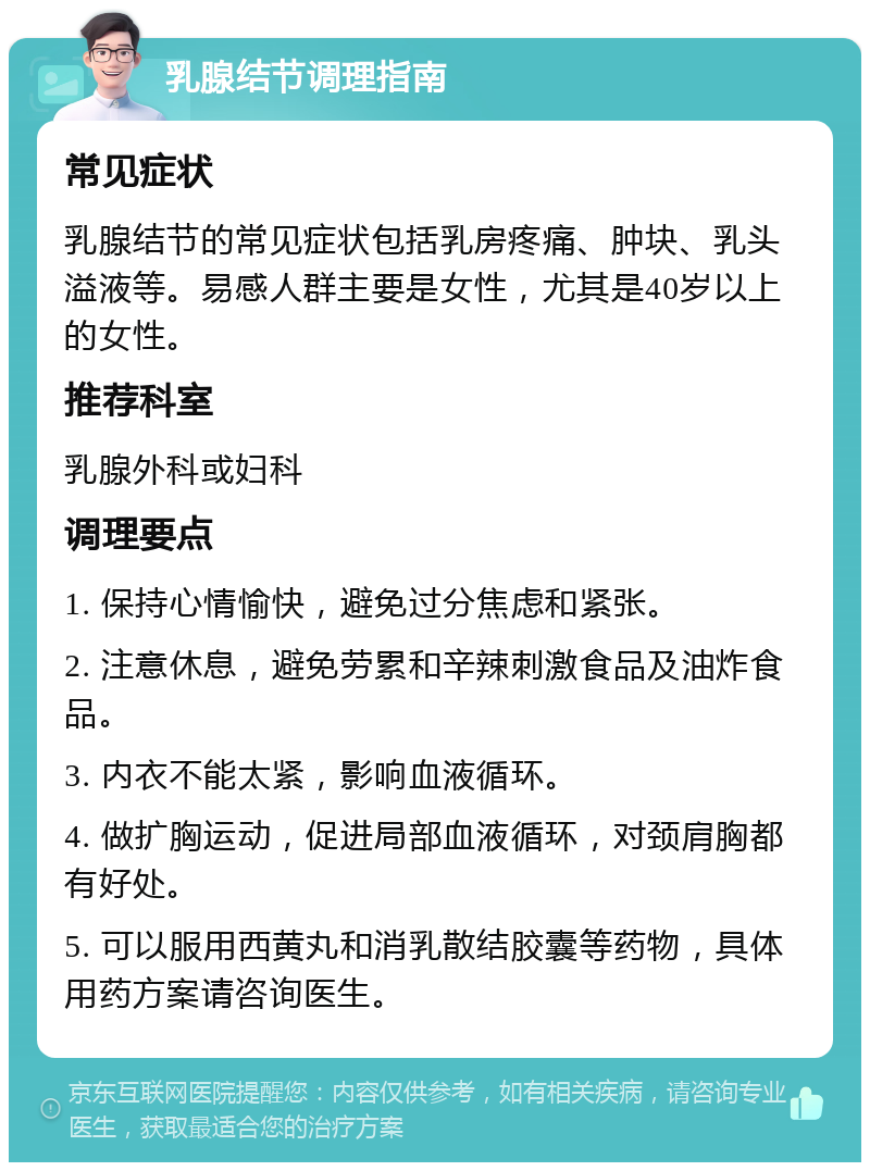 乳腺结节调理指南 常见症状 乳腺结节的常见症状包括乳房疼痛、肿块、乳头溢液等。易感人群主要是女性，尤其是40岁以上的女性。 推荐科室 乳腺外科或妇科 调理要点 1. 保持心情愉快，避免过分焦虑和紧张。 2. 注意休息，避免劳累和辛辣刺激食品及油炸食品。 3. 内衣不能太紧，影响血液循环。 4. 做扩胸运动，促进局部血液循环，对颈肩胸都有好处。 5. 可以服用西黄丸和消乳散结胶囊等药物，具体用药方案请咨询医生。