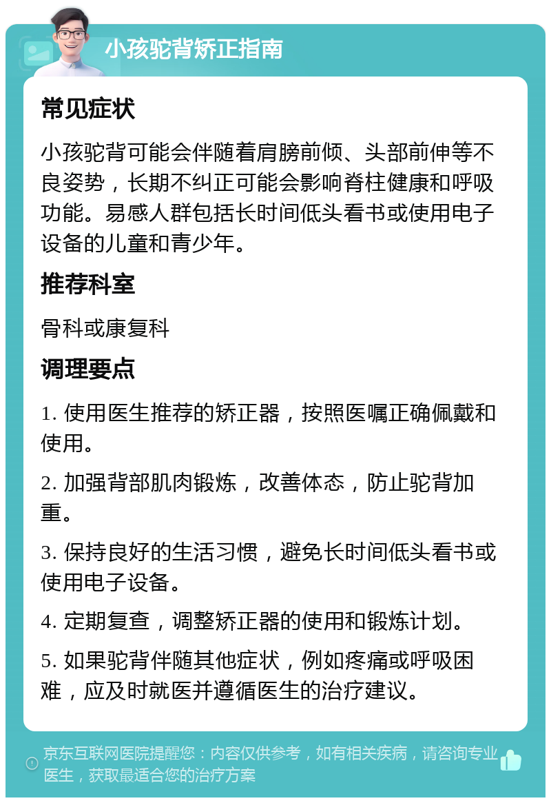 小孩驼背矫正指南 常见症状 小孩驼背可能会伴随着肩膀前倾、头部前伸等不良姿势，长期不纠正可能会影响脊柱健康和呼吸功能。易感人群包括长时间低头看书或使用电子设备的儿童和青少年。 推荐科室 骨科或康复科 调理要点 1. 使用医生推荐的矫正器，按照医嘱正确佩戴和使用。 2. 加强背部肌肉锻炼，改善体态，防止驼背加重。 3. 保持良好的生活习惯，避免长时间低头看书或使用电子设备。 4. 定期复查，调整矫正器的使用和锻炼计划。 5. 如果驼背伴随其他症状，例如疼痛或呼吸困难，应及时就医并遵循医生的治疗建议。