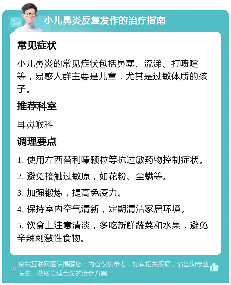 小儿鼻炎反复发作的治疗指南 常见症状 小儿鼻炎的常见症状包括鼻塞、流涕、打喷嚏等，易感人群主要是儿童，尤其是过敏体质的孩子。 推荐科室 耳鼻喉科 调理要点 1. 使用左西替利嗪颗粒等抗过敏药物控制症状。 2. 避免接触过敏原，如花粉、尘螨等。 3. 加强锻炼，提高免疫力。 4. 保持室内空气清新，定期清洁家居环境。 5. 饮食上注意清淡，多吃新鲜蔬菜和水果，避免辛辣刺激性食物。