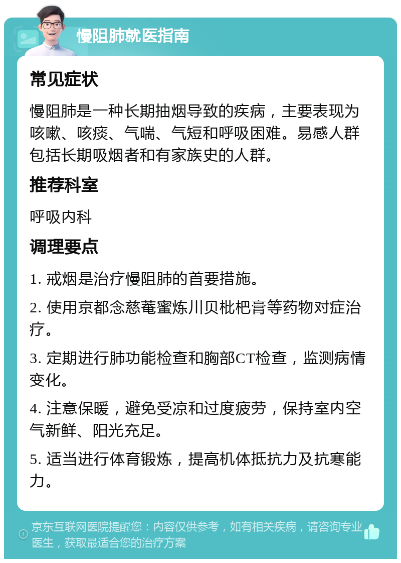 慢阻肺就医指南 常见症状 慢阻肺是一种长期抽烟导致的疾病，主要表现为咳嗽、咳痰、气喘、气短和呼吸困难。易感人群包括长期吸烟者和有家族史的人群。 推荐科室 呼吸内科 调理要点 1. 戒烟是治疗慢阻肺的首要措施。 2. 使用京都念慈菴蜜炼川贝枇杷膏等药物对症治疗。 3. 定期进行肺功能检查和胸部CT检查，监测病情变化。 4. 注意保暖，避免受凉和过度疲劳，保持室内空气新鲜、阳光充足。 5. 适当进行体育锻炼，提高机体抵抗力及抗寒能力。