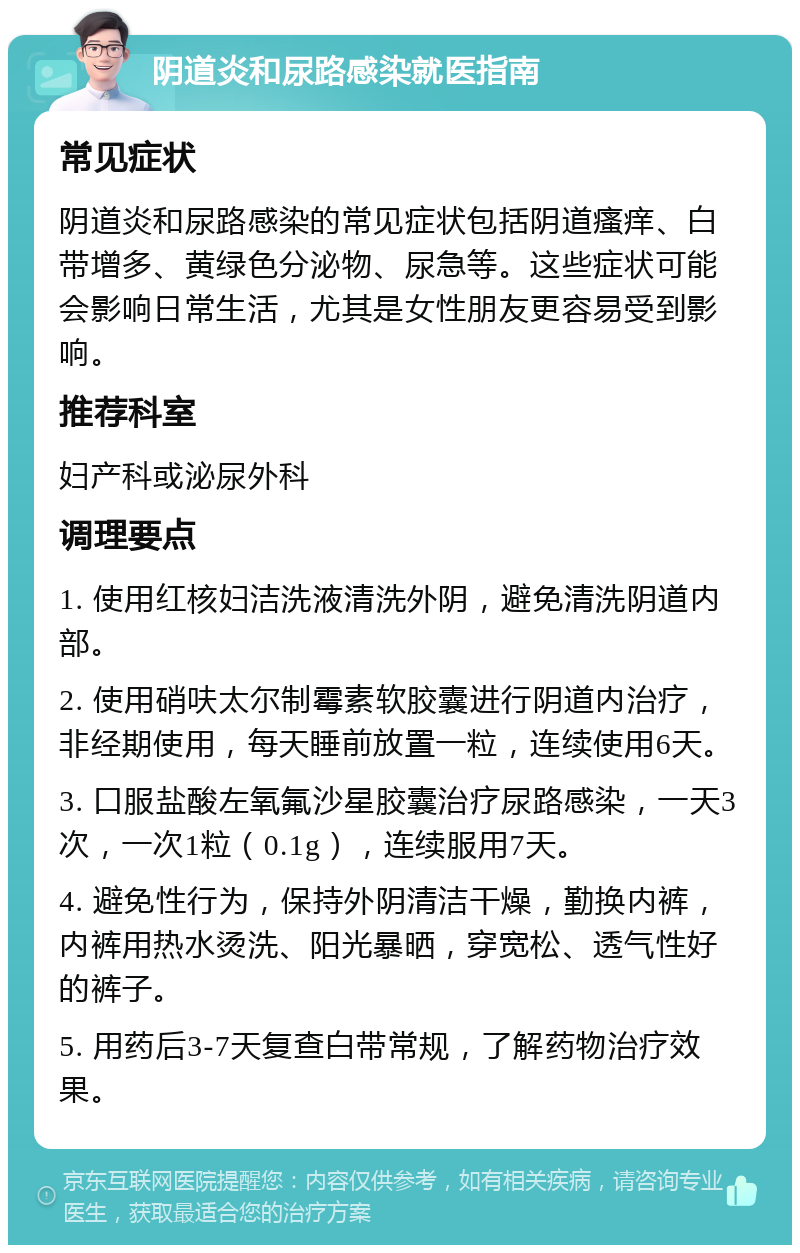 阴道炎和尿路感染就医指南 常见症状 阴道炎和尿路感染的常见症状包括阴道瘙痒、白带增多、黄绿色分泌物、尿急等。这些症状可能会影响日常生活，尤其是女性朋友更容易受到影响。 推荐科室 妇产科或泌尿外科 调理要点 1. 使用红核妇洁洗液清洗外阴，避免清洗阴道内部。 2. 使用硝呋太尔制霉素软胶囊进行阴道内治疗，非经期使用，每天睡前放置一粒，连续使用6天。 3. 口服盐酸左氧氟沙星胶囊治疗尿路感染，一天3次，一次1粒（0.1g），连续服用7天。 4. 避免性行为，保持外阴清洁干燥，勤换内裤，内裤用热水烫洗、阳光暴晒，穿宽松、透气性好的裤子。 5. 用药后3-7天复查白带常规，了解药物治疗效果。