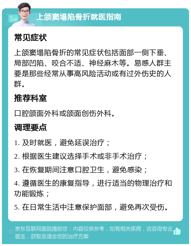 上颌窦塌陷骨折就医指南 常见症状 上颌窦塌陷骨折的常见症状包括面部一侧下垂、局部凹陷、咬合不适、神经麻木等。易感人群主要是那些经常从事高风险活动或有过外伤史的人群。 推荐科室 口腔颌面外科或颌面创伤外科。 调理要点 1. 及时就医，避免延误治疗； 2. 根据医生建议选择手术或非手术治疗； 3. 在恢复期间注意口腔卫生，避免感染； 4. 遵循医生的康复指导，进行适当的物理治疗和功能锻炼； 5. 在日常生活中注意保护面部，避免再次受伤。