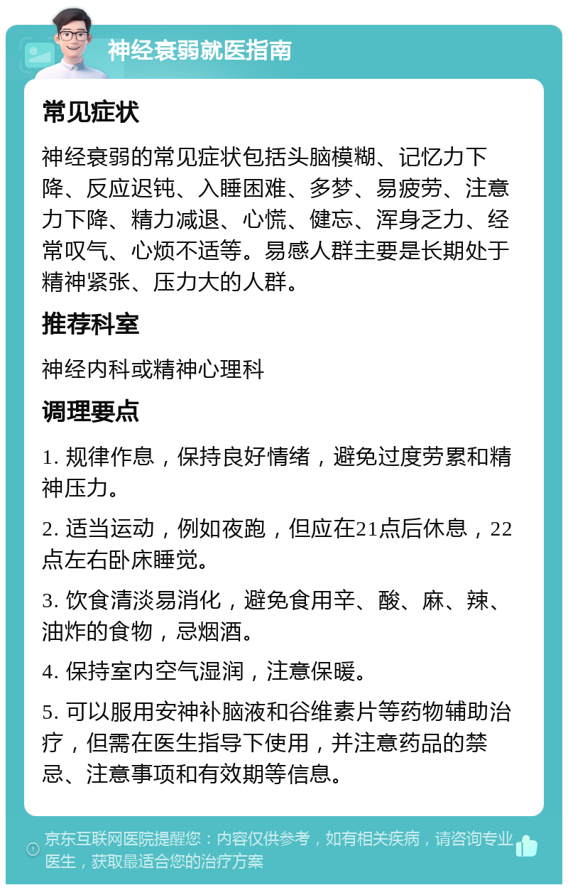 神经衰弱就医指南 常见症状 神经衰弱的常见症状包括头脑模糊、记忆力下降、反应迟钝、入睡困难、多梦、易疲劳、注意力下降、精力减退、心慌、健忘、浑身乏力、经常叹气、心烦不适等。易感人群主要是长期处于精神紧张、压力大的人群。 推荐科室 神经内科或精神心理科 调理要点 1. 规律作息，保持良好情绪，避免过度劳累和精神压力。 2. 适当运动，例如夜跑，但应在21点后休息，22点左右卧床睡觉。 3. 饮食清淡易消化，避免食用辛、酸、麻、辣、油炸的食物，忌烟酒。 4. 保持室内空气湿润，注意保暖。 5. 可以服用安神补脑液和谷维素片等药物辅助治疗，但需在医生指导下使用，并注意药品的禁忌、注意事项和有效期等信息。