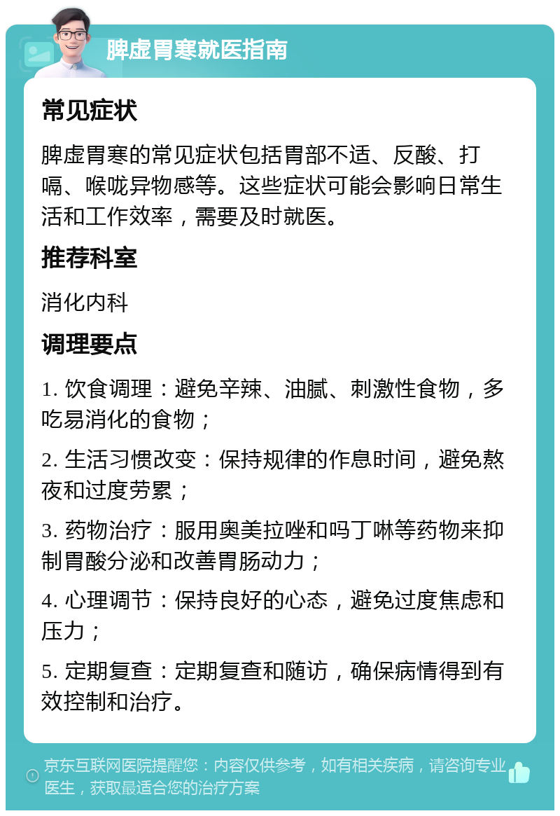 脾虚胃寒就医指南 常见症状 脾虚胃寒的常见症状包括胃部不适、反酸、打嗝、喉咙异物感等。这些症状可能会影响日常生活和工作效率，需要及时就医。 推荐科室 消化内科 调理要点 1. 饮食调理：避免辛辣、油腻、刺激性食物，多吃易消化的食物； 2. 生活习惯改变：保持规律的作息时间，避免熬夜和过度劳累； 3. 药物治疗：服用奥美拉唑和吗丁啉等药物来抑制胃酸分泌和改善胃肠动力； 4. 心理调节：保持良好的心态，避免过度焦虑和压力； 5. 定期复查：定期复查和随访，确保病情得到有效控制和治疗。