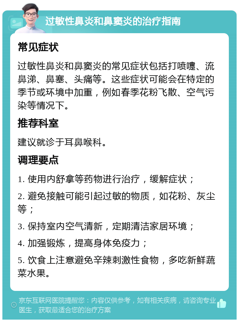 过敏性鼻炎和鼻窦炎的治疗指南 常见症状 过敏性鼻炎和鼻窦炎的常见症状包括打喷嚏、流鼻涕、鼻塞、头痛等。这些症状可能会在特定的季节或环境中加重，例如春季花粉飞散、空气污染等情况下。 推荐科室 建议就诊于耳鼻喉科。 调理要点 1. 使用内舒拿等药物进行治疗，缓解症状； 2. 避免接触可能引起过敏的物质，如花粉、灰尘等； 3. 保持室内空气清新，定期清洁家居环境； 4. 加强锻炼，提高身体免疫力； 5. 饮食上注意避免辛辣刺激性食物，多吃新鲜蔬菜水果。