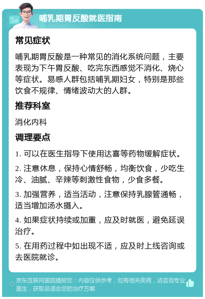 哺乳期胃反酸就医指南 常见症状 哺乳期胃反酸是一种常见的消化系统问题，主要表现为下午胃反酸、吃完东西感觉不消化、烧心等症状。易感人群包括哺乳期妇女，特别是那些饮食不规律、情绪波动大的人群。 推荐科室 消化内科 调理要点 1. 可以在医生指导下使用达喜等药物缓解症状。 2. 注意休息，保持心情舒畅，均衡饮食，少吃生冷、油腻、辛辣等刺激性食物，少食多餐。 3. 加强营养，适当活动，注意保持乳腺管通畅，适当增加汤水摄入。 4. 如果症状持续或加重，应及时就医，避免延误治疗。 5. 在用药过程中如出现不适，应及时上线咨询或去医院就诊。