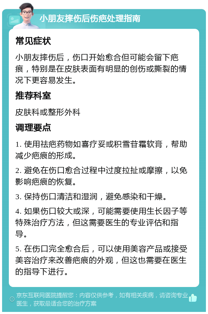 小朋友摔伤后伤疤处理指南 常见症状 小朋友摔伤后，伤口开始愈合但可能会留下疤痕，特别是在皮肤表面有明显的创伤或撕裂的情况下更容易发生。 推荐科室 皮肤科或整形外科 调理要点 1. 使用祛疤药物如喜疗妥或积雪苷霜软膏，帮助减少疤痕的形成。 2. 避免在伤口愈合过程中过度拉扯或摩擦，以免影响疤痕的恢复。 3. 保持伤口清洁和湿润，避免感染和干燥。 4. 如果伤口较大或深，可能需要使用生长因子等特殊治疗方法，但这需要医生的专业评估和指导。 5. 在伤口完全愈合后，可以使用美容产品或接受美容治疗来改善疤痕的外观，但这也需要在医生的指导下进行。