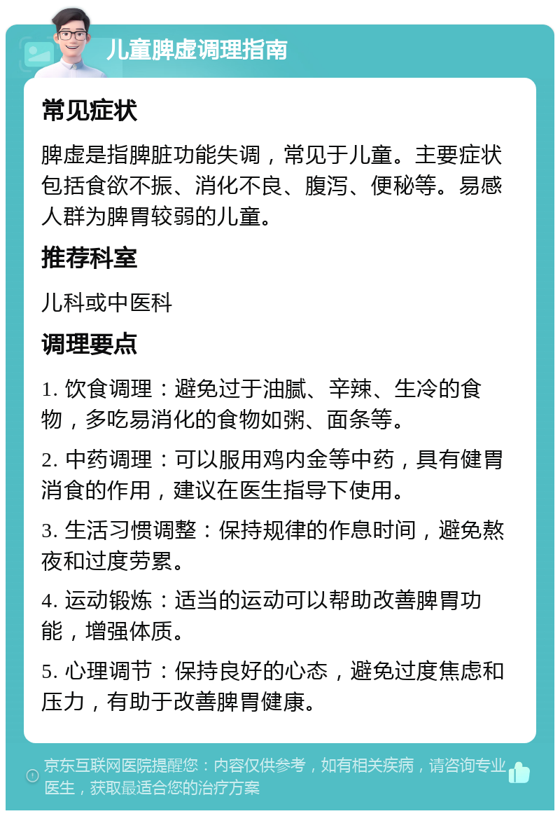 儿童脾虚调理指南 常见症状 脾虚是指脾脏功能失调，常见于儿童。主要症状包括食欲不振、消化不良、腹泻、便秘等。易感人群为脾胃较弱的儿童。 推荐科室 儿科或中医科 调理要点 1. 饮食调理：避免过于油腻、辛辣、生冷的食物，多吃易消化的食物如粥、面条等。 2. 中药调理：可以服用鸡内金等中药，具有健胃消食的作用，建议在医生指导下使用。 3. 生活习惯调整：保持规律的作息时间，避免熬夜和过度劳累。 4. 运动锻炼：适当的运动可以帮助改善脾胃功能，增强体质。 5. 心理调节：保持良好的心态，避免过度焦虑和压力，有助于改善脾胃健康。