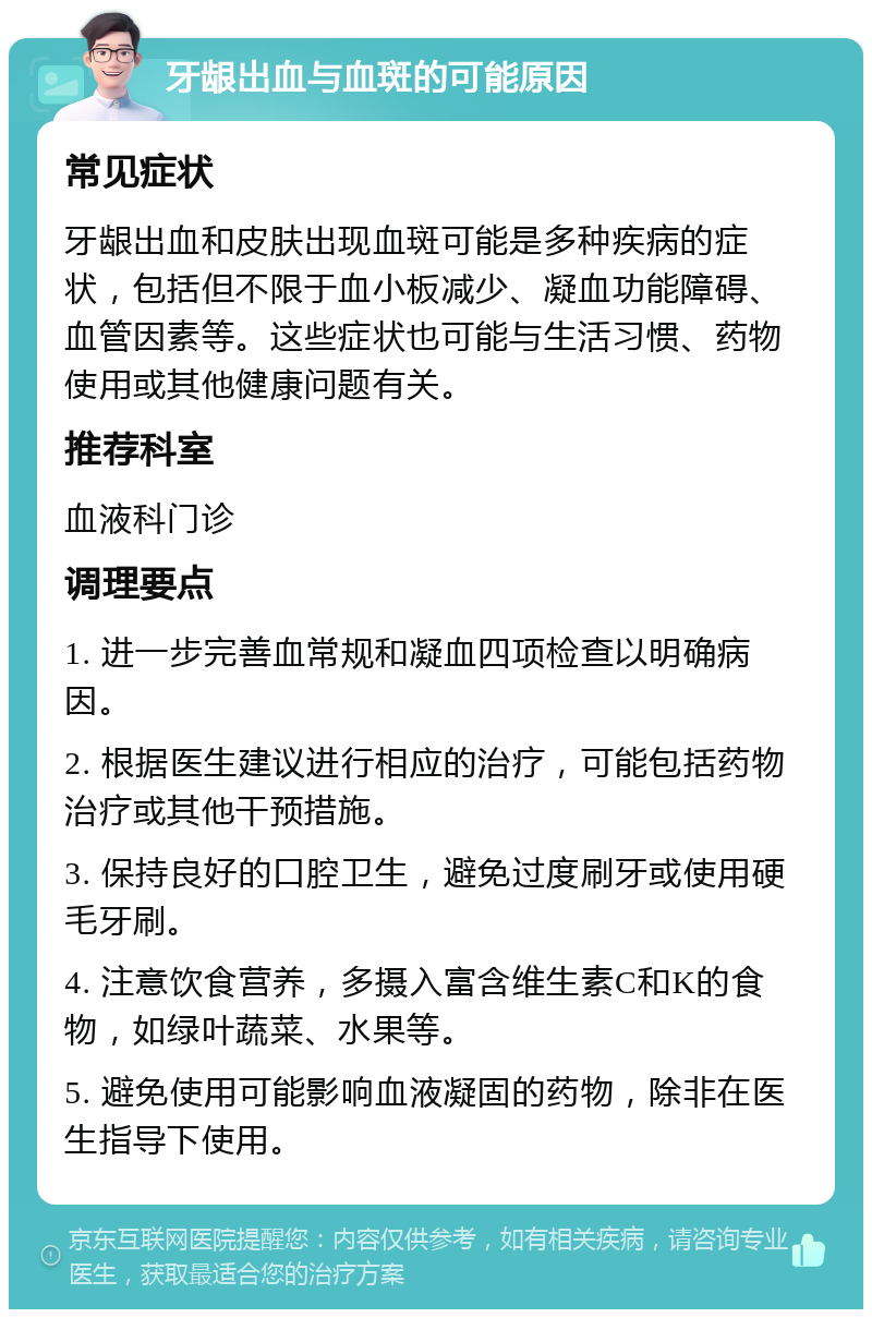 牙龈出血与血斑的可能原因 常见症状 牙龈出血和皮肤出现血斑可能是多种疾病的症状，包括但不限于血小板减少、凝血功能障碍、血管因素等。这些症状也可能与生活习惯、药物使用或其他健康问题有关。 推荐科室 血液科门诊 调理要点 1. 进一步完善血常规和凝血四项检查以明确病因。 2. 根据医生建议进行相应的治疗，可能包括药物治疗或其他干预措施。 3. 保持良好的口腔卫生，避免过度刷牙或使用硬毛牙刷。 4. 注意饮食营养，多摄入富含维生素C和K的食物，如绿叶蔬菜、水果等。 5. 避免使用可能影响血液凝固的药物，除非在医生指导下使用。