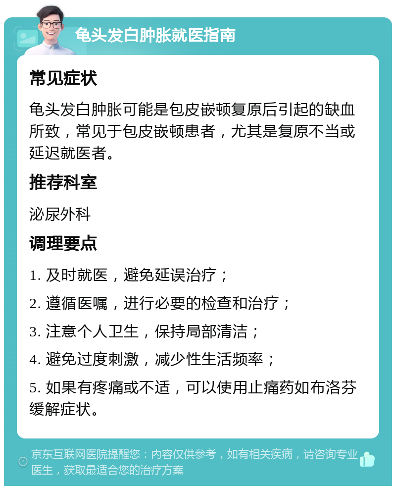 龟头发白肿胀就医指南 常见症状 龟头发白肿胀可能是包皮嵌顿复原后引起的缺血所致，常见于包皮嵌顿患者，尤其是复原不当或延迟就医者。 推荐科室 泌尿外科 调理要点 1. 及时就医，避免延误治疗； 2. 遵循医嘱，进行必要的检查和治疗； 3. 注意个人卫生，保持局部清洁； 4. 避免过度刺激，减少性生活频率； 5. 如果有疼痛或不适，可以使用止痛药如布洛芬缓解症状。