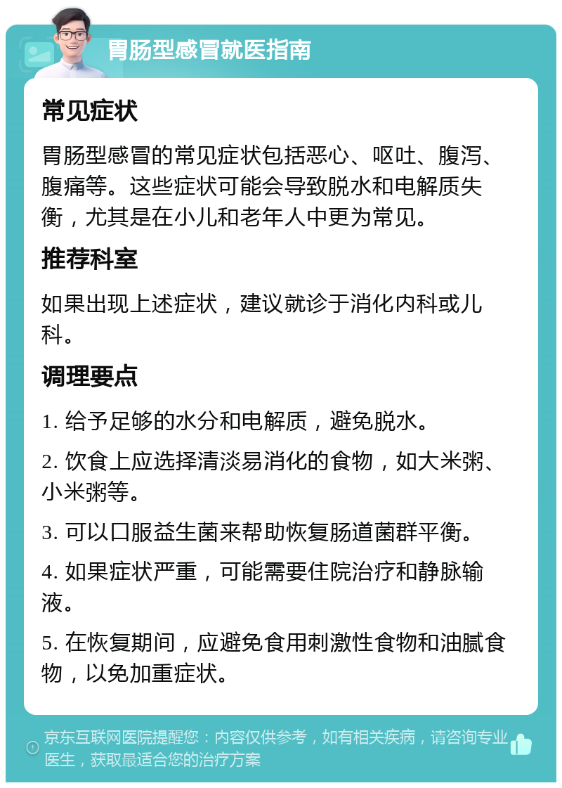 胃肠型感冒就医指南 常见症状 胃肠型感冒的常见症状包括恶心、呕吐、腹泻、腹痛等。这些症状可能会导致脱水和电解质失衡，尤其是在小儿和老年人中更为常见。 推荐科室 如果出现上述症状，建议就诊于消化内科或儿科。 调理要点 1. 给予足够的水分和电解质，避免脱水。 2. 饮食上应选择清淡易消化的食物，如大米粥、小米粥等。 3. 可以口服益生菌来帮助恢复肠道菌群平衡。 4. 如果症状严重，可能需要住院治疗和静脉输液。 5. 在恢复期间，应避免食用刺激性食物和油腻食物，以免加重症状。