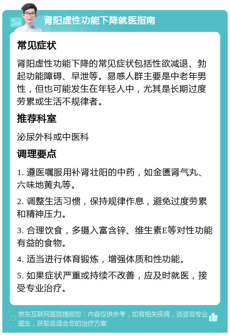 肾阳虚性功能下降就医指南 常见症状 肾阳虚性功能下降的常见症状包括性欲减退、勃起功能障碍、早泄等。易感人群主要是中老年男性，但也可能发生在年轻人中，尤其是长期过度劳累或生活不规律者。 推荐科室 泌尿外科或中医科 调理要点 1. 遵医嘱服用补肾壮阳的中药，如金匮肾气丸、六味地黄丸等。 2. 调整生活习惯，保持规律作息，避免过度劳累和精神压力。 3. 合理饮食，多摄入富含锌、维生素E等对性功能有益的食物。 4. 适当进行体育锻炼，增强体质和性功能。 5. 如果症状严重或持续不改善，应及时就医，接受专业治疗。