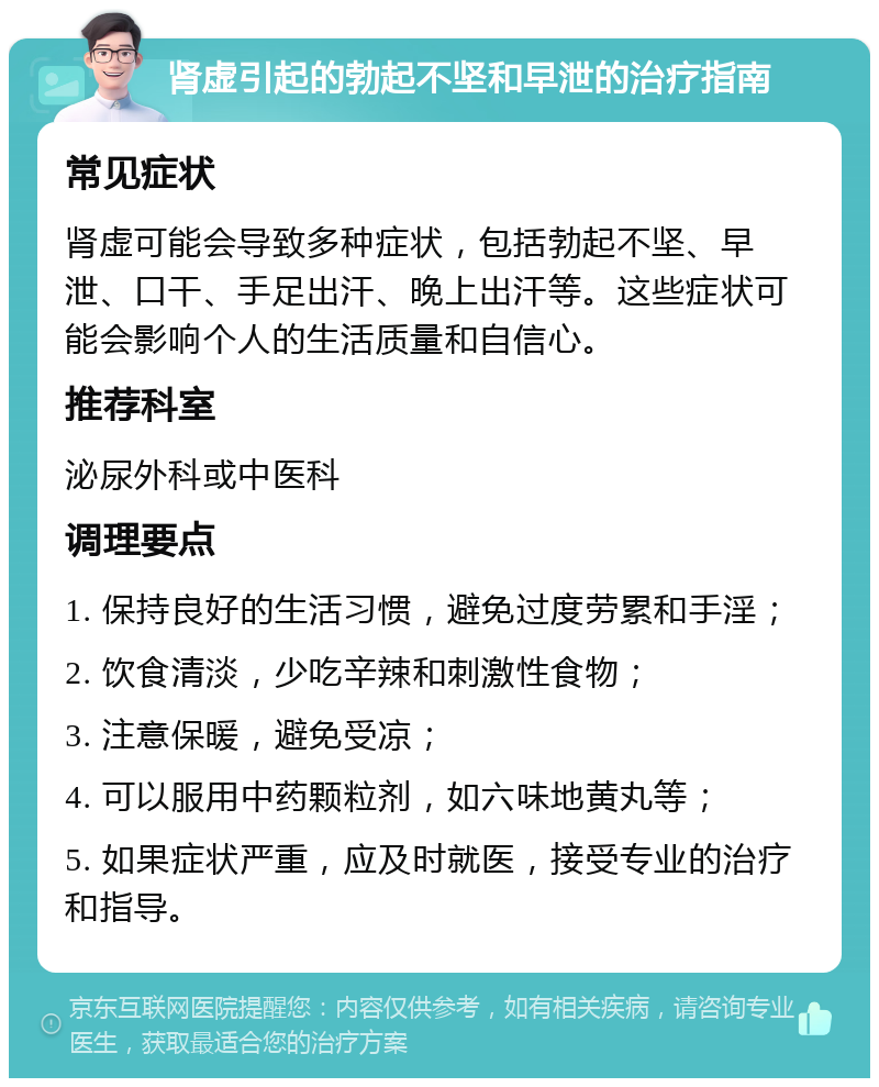 肾虚引起的勃起不坚和早泄的治疗指南 常见症状 肾虚可能会导致多种症状，包括勃起不坚、早泄、口干、手足出汗、晚上出汗等。这些症状可能会影响个人的生活质量和自信心。 推荐科室 泌尿外科或中医科 调理要点 1. 保持良好的生活习惯，避免过度劳累和手淫； 2. 饮食清淡，少吃辛辣和刺激性食物； 3. 注意保暖，避免受凉； 4. 可以服用中药颗粒剂，如六味地黄丸等； 5. 如果症状严重，应及时就医，接受专业的治疗和指导。