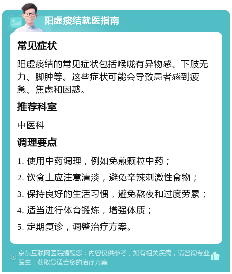 阳虚痰结就医指南 常见症状 阳虚痰结的常见症状包括喉咙有异物感、下肢无力、脚肿等。这些症状可能会导致患者感到疲惫、焦虑和困惑。 推荐科室 中医科 调理要点 1. 使用中药调理，例如免煎颗粒中药； 2. 饮食上应注意清淡，避免辛辣刺激性食物； 3. 保持良好的生活习惯，避免熬夜和过度劳累； 4. 适当进行体育锻炼，增强体质； 5. 定期复诊，调整治疗方案。