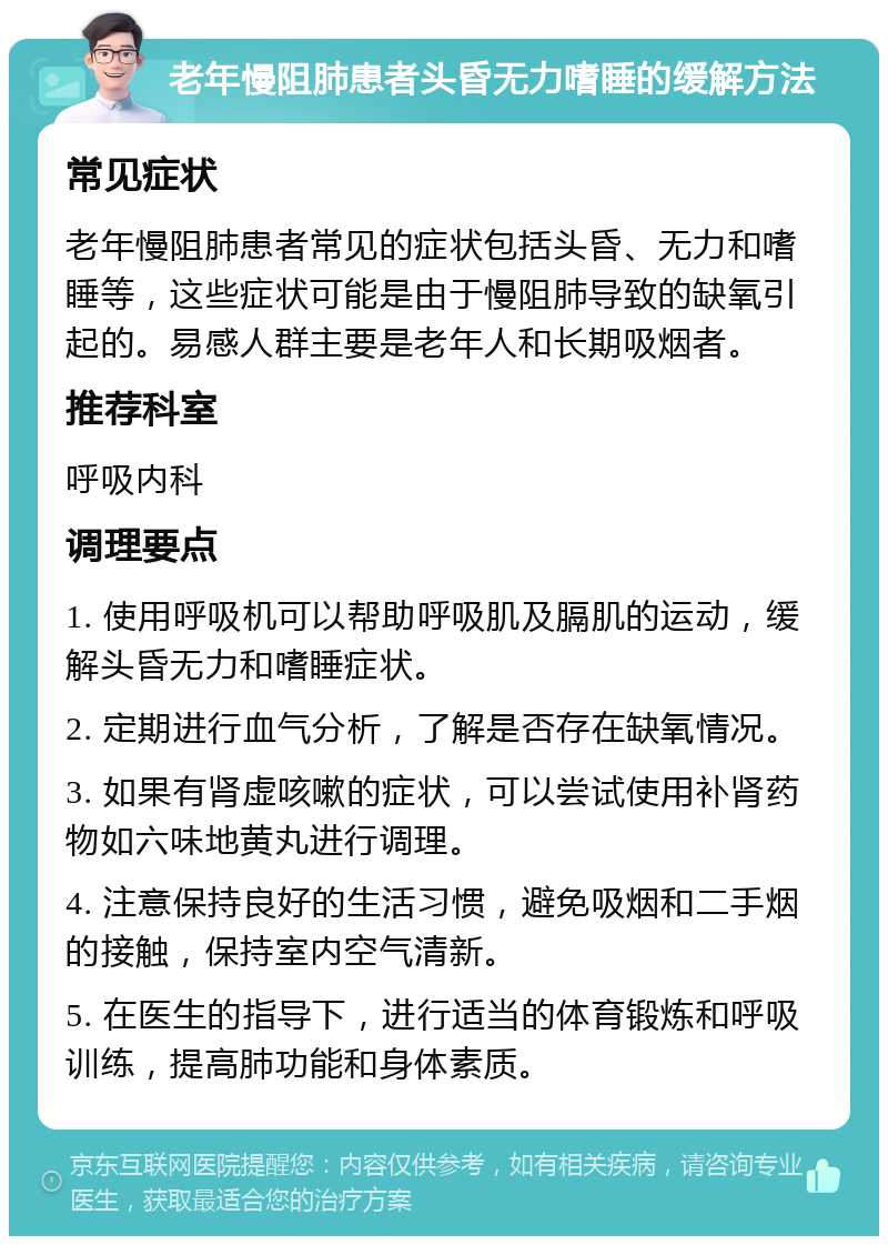 老年慢阻肺患者头昏无力嗜睡的缓解方法 常见症状 老年慢阻肺患者常见的症状包括头昏、无力和嗜睡等，这些症状可能是由于慢阻肺导致的缺氧引起的。易感人群主要是老年人和长期吸烟者。 推荐科室 呼吸内科 调理要点 1. 使用呼吸机可以帮助呼吸肌及膈肌的运动，缓解头昏无力和嗜睡症状。 2. 定期进行血气分析，了解是否存在缺氧情况。 3. 如果有肾虚咳嗽的症状，可以尝试使用补肾药物如六味地黄丸进行调理。 4. 注意保持良好的生活习惯，避免吸烟和二手烟的接触，保持室内空气清新。 5. 在医生的指导下，进行适当的体育锻炼和呼吸训练，提高肺功能和身体素质。