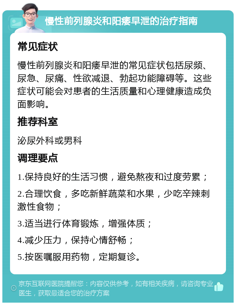 慢性前列腺炎和阳痿早泄的治疗指南 常见症状 慢性前列腺炎和阳痿早泄的常见症状包括尿频、尿急、尿痛、性欲减退、勃起功能障碍等。这些症状可能会对患者的生活质量和心理健康造成负面影响。 推荐科室 泌尿外科或男科 调理要点 1.保持良好的生活习惯，避免熬夜和过度劳累； 2.合理饮食，多吃新鲜蔬菜和水果，少吃辛辣刺激性食物； 3.适当进行体育锻炼，增强体质； 4.减少压力，保持心情舒畅； 5.按医嘱服用药物，定期复诊。