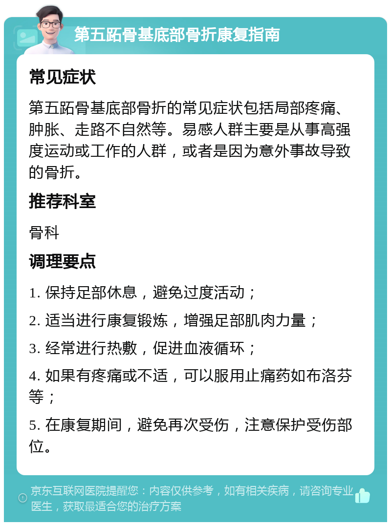 第五跖骨基底部骨折康复指南 常见症状 第五跖骨基底部骨折的常见症状包括局部疼痛、肿胀、走路不自然等。易感人群主要是从事高强度运动或工作的人群，或者是因为意外事故导致的骨折。 推荐科室 骨科 调理要点 1. 保持足部休息，避免过度活动； 2. 适当进行康复锻炼，增强足部肌肉力量； 3. 经常进行热敷，促进血液循环； 4. 如果有疼痛或不适，可以服用止痛药如布洛芬等； 5. 在康复期间，避免再次受伤，注意保护受伤部位。