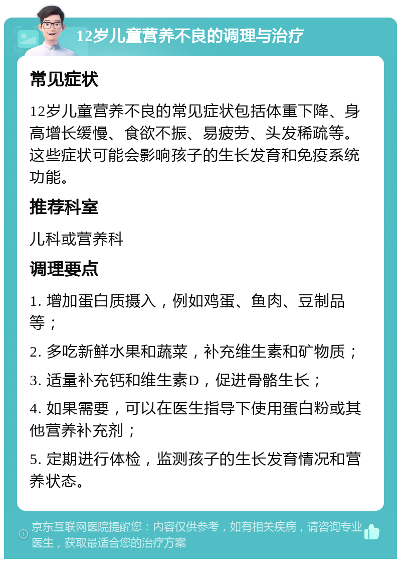 12岁儿童营养不良的调理与治疗 常见症状 12岁儿童营养不良的常见症状包括体重下降、身高增长缓慢、食欲不振、易疲劳、头发稀疏等。这些症状可能会影响孩子的生长发育和免疫系统功能。 推荐科室 儿科或营养科 调理要点 1. 增加蛋白质摄入，例如鸡蛋、鱼肉、豆制品等； 2. 多吃新鲜水果和蔬菜，补充维生素和矿物质； 3. 适量补充钙和维生素D，促进骨骼生长； 4. 如果需要，可以在医生指导下使用蛋白粉或其他营养补充剂； 5. 定期进行体检，监测孩子的生长发育情况和营养状态。