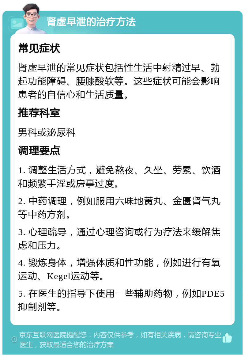 肾虚早泄的治疗方法 常见症状 肾虚早泄的常见症状包括性生活中射精过早、勃起功能障碍、腰膝酸软等。这些症状可能会影响患者的自信心和生活质量。 推荐科室 男科或泌尿科 调理要点 1. 调整生活方式，避免熬夜、久坐、劳累、饮酒和频繁手淫或房事过度。 2. 中药调理，例如服用六味地黄丸、金匮肾气丸等中药方剂。 3. 心理疏导，通过心理咨询或行为疗法来缓解焦虑和压力。 4. 锻炼身体，增强体质和性功能，例如进行有氧运动、Kegel运动等。 5. 在医生的指导下使用一些辅助药物，例如PDE5抑制剂等。