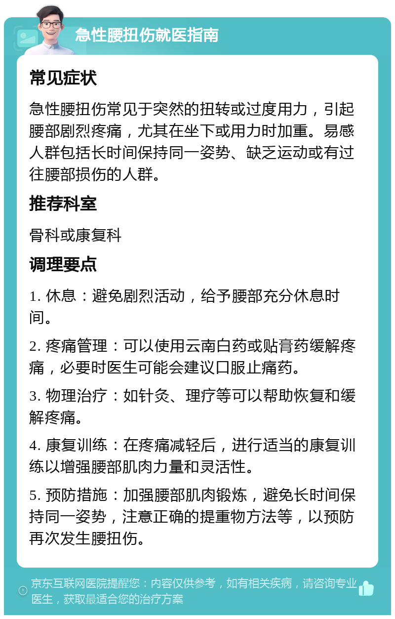 急性腰扭伤就医指南 常见症状 急性腰扭伤常见于突然的扭转或过度用力，引起腰部剧烈疼痛，尤其在坐下或用力时加重。易感人群包括长时间保持同一姿势、缺乏运动或有过往腰部损伤的人群。 推荐科室 骨科或康复科 调理要点 1. 休息：避免剧烈活动，给予腰部充分休息时间。 2. 疼痛管理：可以使用云南白药或贴膏药缓解疼痛，必要时医生可能会建议口服止痛药。 3. 物理治疗：如针灸、理疗等可以帮助恢复和缓解疼痛。 4. 康复训练：在疼痛减轻后，进行适当的康复训练以增强腰部肌肉力量和灵活性。 5. 预防措施：加强腰部肌肉锻炼，避免长时间保持同一姿势，注意正确的提重物方法等，以预防再次发生腰扭伤。