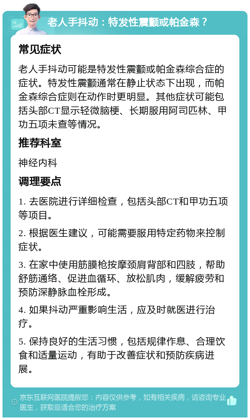 老人手抖动：特发性震颤或帕金森？ 常见症状 老人手抖动可能是特发性震颤或帕金森综合症的症状。特发性震颤通常在静止状态下出现，而帕金森综合症则在动作时更明显。其他症状可能包括头部CT显示轻微脑梗、长期服用阿司匹林、甲功五项未查等情况。 推荐科室 神经内科 调理要点 1. 去医院进行详细检查，包括头部CT和甲功五项等项目。 2. 根据医生建议，可能需要服用特定药物来控制症状。 3. 在家中使用筋膜枪按摩颈肩背部和四肢，帮助舒筋通络、促进血循环、放松肌肉，缓解疲劳和预防深静脉血栓形成。 4. 如果抖动严重影响生活，应及时就医进行治疗。 5. 保持良好的生活习惯，包括规律作息、合理饮食和适量运动，有助于改善症状和预防疾病进展。