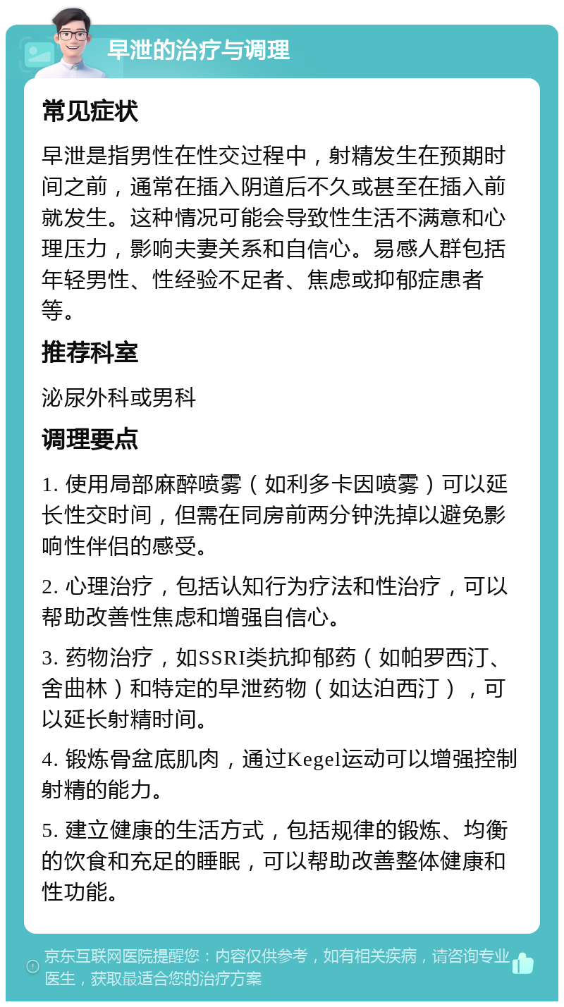 早泄的治疗与调理 常见症状 早泄是指男性在性交过程中，射精发生在预期时间之前，通常在插入阴道后不久或甚至在插入前就发生。这种情况可能会导致性生活不满意和心理压力，影响夫妻关系和自信心。易感人群包括年轻男性、性经验不足者、焦虑或抑郁症患者等。 推荐科室 泌尿外科或男科 调理要点 1. 使用局部麻醉喷雾（如利多卡因喷雾）可以延长性交时间，但需在同房前两分钟洗掉以避免影响性伴侣的感受。 2. 心理治疗，包括认知行为疗法和性治疗，可以帮助改善性焦虑和增强自信心。 3. 药物治疗，如SSRI类抗抑郁药（如帕罗西汀、舍曲林）和特定的早泄药物（如达泊西汀），可以延长射精时间。 4. 锻炼骨盆底肌肉，通过Kegel运动可以增强控制射精的能力。 5. 建立健康的生活方式，包括规律的锻炼、均衡的饮食和充足的睡眠，可以帮助改善整体健康和性功能。