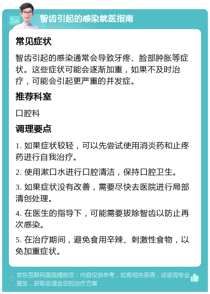 智齿引起的感染就医指南 常见症状 智齿引起的感染通常会导致牙疼、脸部肿胀等症状。这些症状可能会逐渐加重，如果不及时治疗，可能会引起更严重的并发症。 推荐科室 口腔科 调理要点 1. 如果症状较轻，可以先尝试使用消炎药和止疼药进行自我治疗。 2. 使用漱口水进行口腔清洁，保持口腔卫生。 3. 如果症状没有改善，需要尽快去医院进行局部清创处理。 4. 在医生的指导下，可能需要拔除智齿以防止再次感染。 5. 在治疗期间，避免食用辛辣、刺激性食物，以免加重症状。