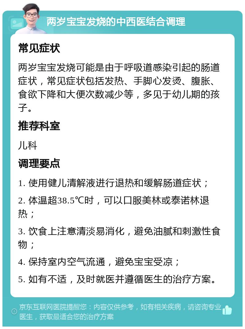 两岁宝宝发烧的中西医结合调理 常见症状 两岁宝宝发烧可能是由于呼吸道感染引起的肠道症状，常见症状包括发热、手脚心发烫、腹胀、食欲下降和大便次数减少等，多见于幼儿期的孩子。 推荐科室 儿科 调理要点 1. 使用健儿清解液进行退热和缓解肠道症状； 2. 体温超38.5℃时，可以口服美林或泰诺林退热； 3. 饮食上注意清淡易消化，避免油腻和刺激性食物； 4. 保持室内空气流通，避免宝宝受凉； 5. 如有不适，及时就医并遵循医生的治疗方案。