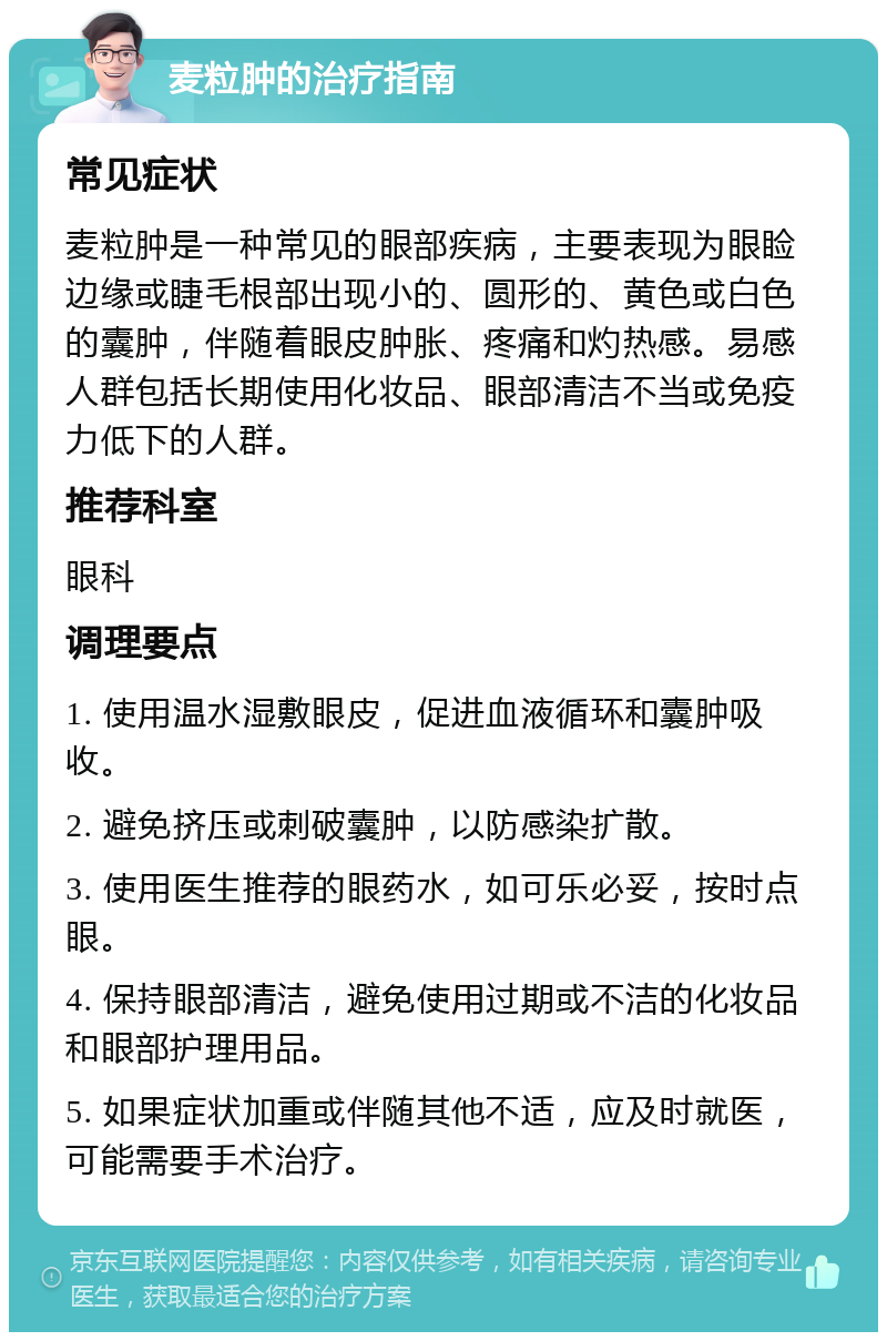 麦粒肿的治疗指南 常见症状 麦粒肿是一种常见的眼部疾病，主要表现为眼睑边缘或睫毛根部出现小的、圆形的、黄色或白色的囊肿，伴随着眼皮肿胀、疼痛和灼热感。易感人群包括长期使用化妆品、眼部清洁不当或免疫力低下的人群。 推荐科室 眼科 调理要点 1. 使用温水湿敷眼皮，促进血液循环和囊肿吸收。 2. 避免挤压或刺破囊肿，以防感染扩散。 3. 使用医生推荐的眼药水，如可乐必妥，按时点眼。 4. 保持眼部清洁，避免使用过期或不洁的化妆品和眼部护理用品。 5. 如果症状加重或伴随其他不适，应及时就医，可能需要手术治疗。