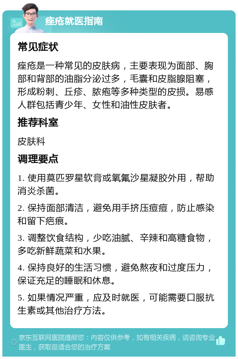 痤疮就医指南 常见症状 痤疮是一种常见的皮肤病，主要表现为面部、胸部和背部的油脂分泌过多，毛囊和皮脂腺阻塞，形成粉刺、丘疹、脓疱等多种类型的皮损。易感人群包括青少年、女性和油性皮肤者。 推荐科室 皮肤科 调理要点 1. 使用莫匹罗星软膏或氧氟沙星凝胶外用，帮助消炎杀菌。 2. 保持面部清洁，避免用手挤压痘痘，防止感染和留下疤痕。 3. 调整饮食结构，少吃油腻、辛辣和高糖食物，多吃新鲜蔬菜和水果。 4. 保持良好的生活习惯，避免熬夜和过度压力，保证充足的睡眠和休息。 5. 如果情况严重，应及时就医，可能需要口服抗生素或其他治疗方法。