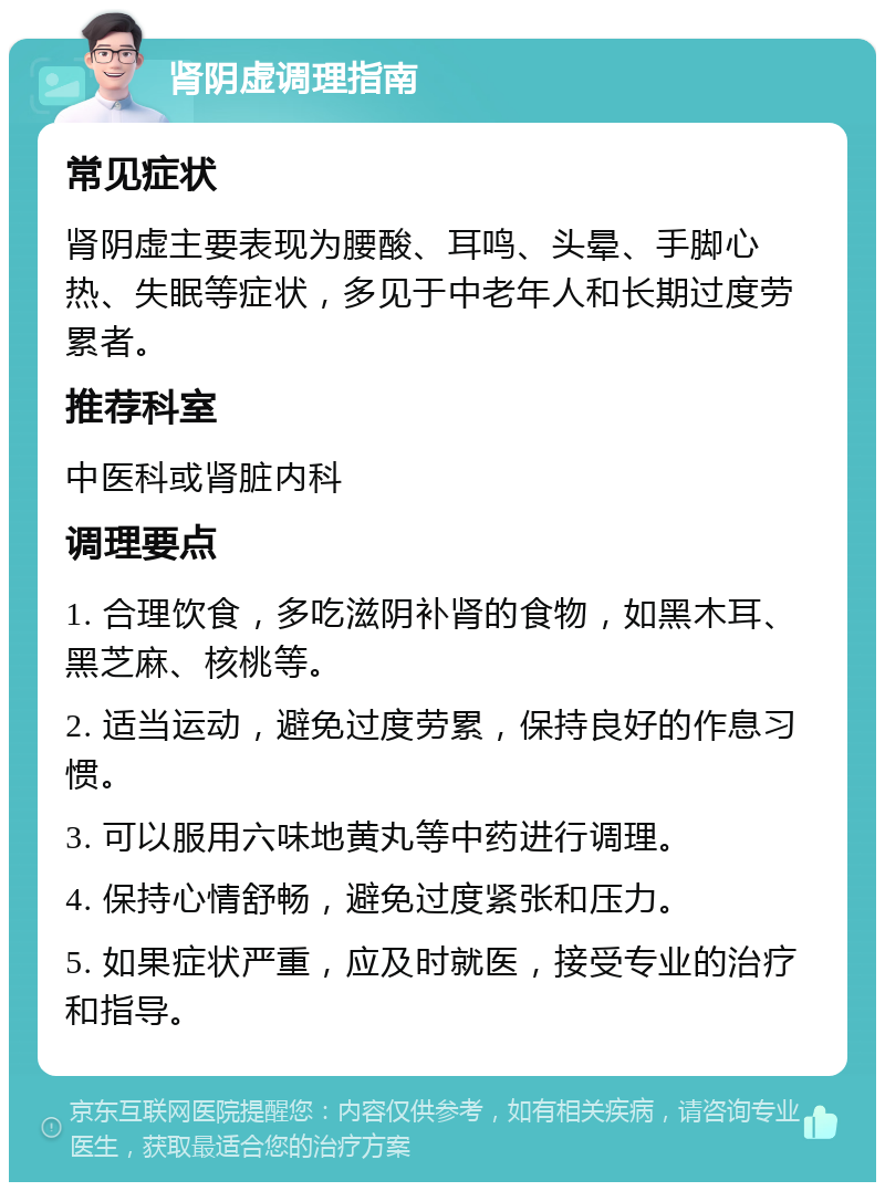 肾阴虚调理指南 常见症状 肾阴虚主要表现为腰酸、耳鸣、头晕、手脚心热、失眠等症状，多见于中老年人和长期过度劳累者。 推荐科室 中医科或肾脏内科 调理要点 1. 合理饮食，多吃滋阴补肾的食物，如黑木耳、黑芝麻、核桃等。 2. 适当运动，避免过度劳累，保持良好的作息习惯。 3. 可以服用六味地黄丸等中药进行调理。 4. 保持心情舒畅，避免过度紧张和压力。 5. 如果症状严重，应及时就医，接受专业的治疗和指导。