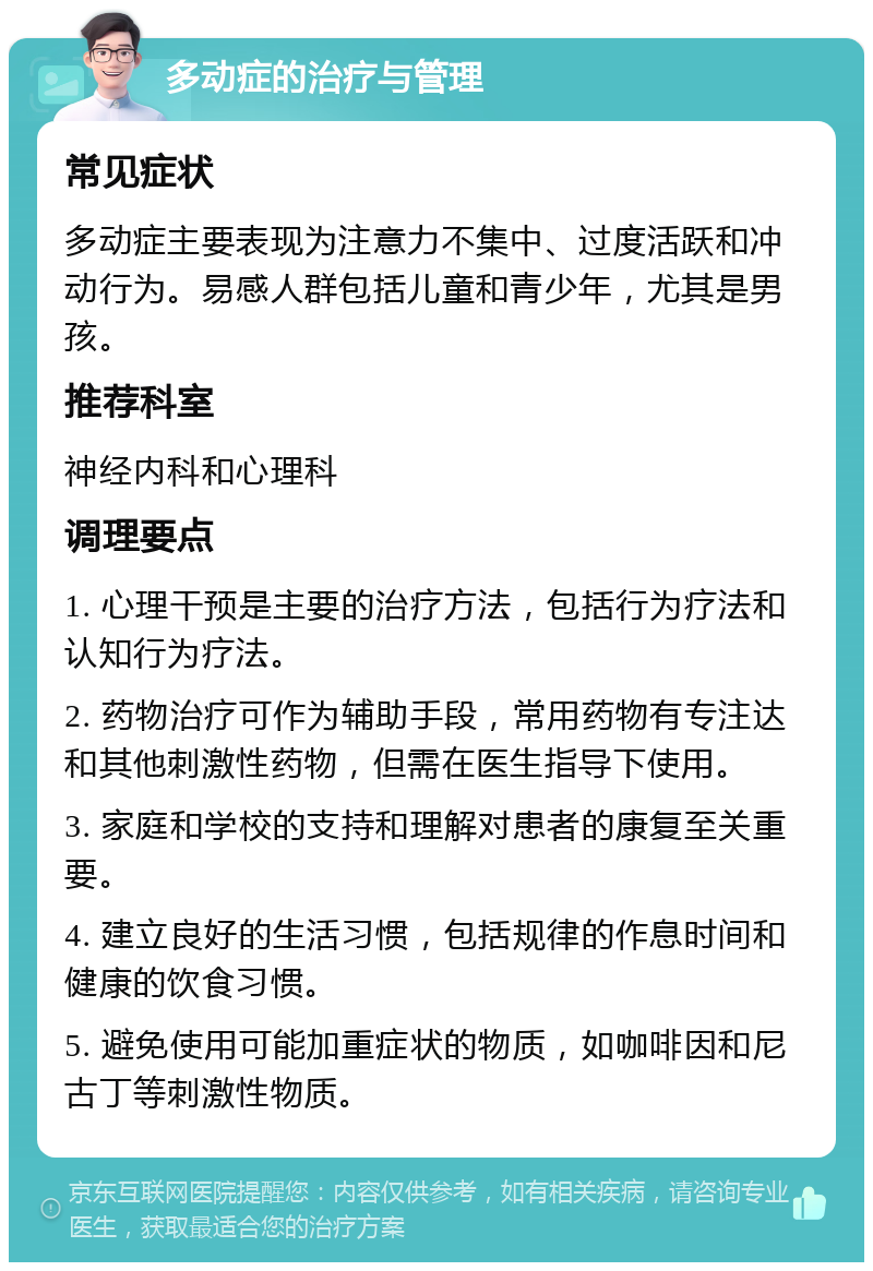 多动症的治疗与管理 常见症状 多动症主要表现为注意力不集中、过度活跃和冲动行为。易感人群包括儿童和青少年，尤其是男孩。 推荐科室 神经内科和心理科 调理要点 1. 心理干预是主要的治疗方法，包括行为疗法和认知行为疗法。 2. 药物治疗可作为辅助手段，常用药物有专注达和其他刺激性药物，但需在医生指导下使用。 3. 家庭和学校的支持和理解对患者的康复至关重要。 4. 建立良好的生活习惯，包括规律的作息时间和健康的饮食习惯。 5. 避免使用可能加重症状的物质，如咖啡因和尼古丁等刺激性物质。