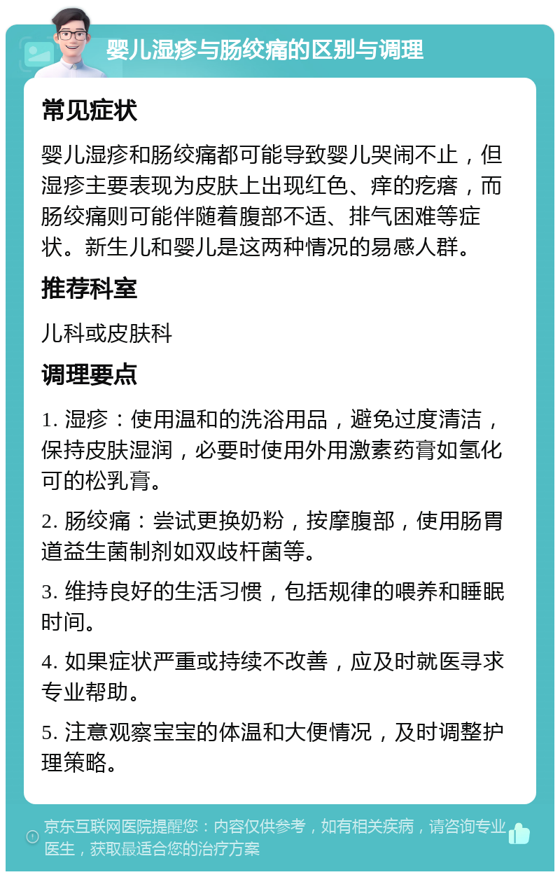 婴儿湿疹与肠绞痛的区别与调理 常见症状 婴儿湿疹和肠绞痛都可能导致婴儿哭闹不止，但湿疹主要表现为皮肤上出现红色、痒的疙瘩，而肠绞痛则可能伴随着腹部不适、排气困难等症状。新生儿和婴儿是这两种情况的易感人群。 推荐科室 儿科或皮肤科 调理要点 1. 湿疹：使用温和的洗浴用品，避免过度清洁，保持皮肤湿润，必要时使用外用激素药膏如氢化可的松乳膏。 2. 肠绞痛：尝试更换奶粉，按摩腹部，使用肠胃道益生菌制剂如双歧杆菌等。 3. 维持良好的生活习惯，包括规律的喂养和睡眠时间。 4. 如果症状严重或持续不改善，应及时就医寻求专业帮助。 5. 注意观察宝宝的体温和大便情况，及时调整护理策略。