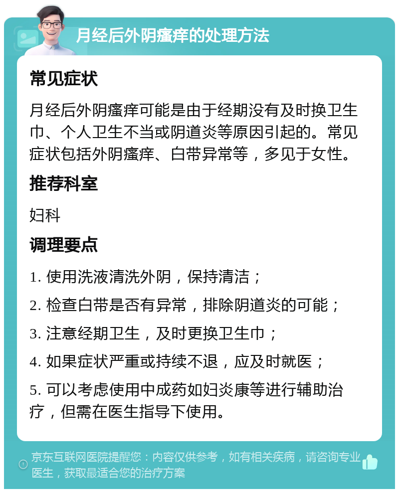 月经后外阴瘙痒的处理方法 常见症状 月经后外阴瘙痒可能是由于经期没有及时换卫生巾、个人卫生不当或阴道炎等原因引起的。常见症状包括外阴瘙痒、白带异常等，多见于女性。 推荐科室 妇科 调理要点 1. 使用洗液清洗外阴，保持清洁； 2. 检查白带是否有异常，排除阴道炎的可能； 3. 注意经期卫生，及时更换卫生巾； 4. 如果症状严重或持续不退，应及时就医； 5. 可以考虑使用中成药如妇炎康等进行辅助治疗，但需在医生指导下使用。