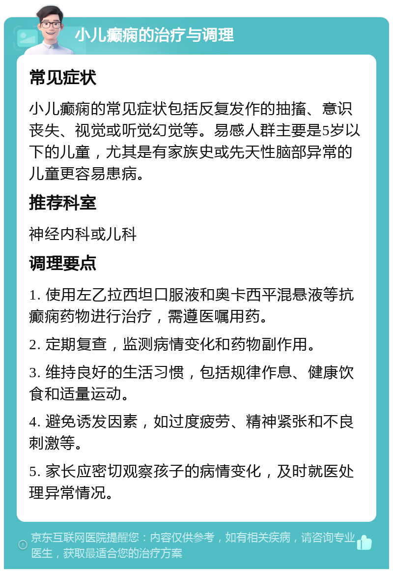 小儿癫痫的治疗与调理 常见症状 小儿癫痫的常见症状包括反复发作的抽搐、意识丧失、视觉或听觉幻觉等。易感人群主要是5岁以下的儿童，尤其是有家族史或先天性脑部异常的儿童更容易患病。 推荐科室 神经内科或儿科 调理要点 1. 使用左乙拉西坦口服液和奥卡西平混悬液等抗癫痫药物进行治疗，需遵医嘱用药。 2. 定期复查，监测病情变化和药物副作用。 3. 维持良好的生活习惯，包括规律作息、健康饮食和适量运动。 4. 避免诱发因素，如过度疲劳、精神紧张和不良刺激等。 5. 家长应密切观察孩子的病情变化，及时就医处理异常情况。