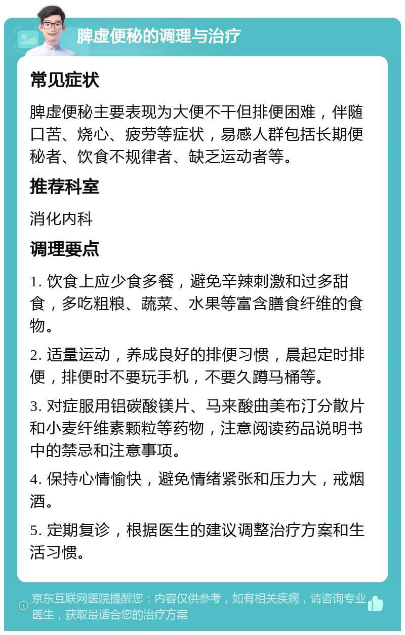 脾虚便秘的调理与治疗 常见症状 脾虚便秘主要表现为大便不干但排便困难，伴随口苦、烧心、疲劳等症状，易感人群包括长期便秘者、饮食不规律者、缺乏运动者等。 推荐科室 消化内科 调理要点 1. 饮食上应少食多餐，避免辛辣刺激和过多甜食，多吃粗粮、蔬菜、水果等富含膳食纤维的食物。 2. 适量运动，养成良好的排便习惯，晨起定时排便，排便时不要玩手机，不要久蹲马桶等。 3. 对症服用铝碳酸镁片、马来酸曲美布汀分散片和小麦纤维素颗粒等药物，注意阅读药品说明书中的禁忌和注意事项。 4. 保持心情愉快，避免情绪紧张和压力大，戒烟酒。 5. 定期复诊，根据医生的建议调整治疗方案和生活习惯。