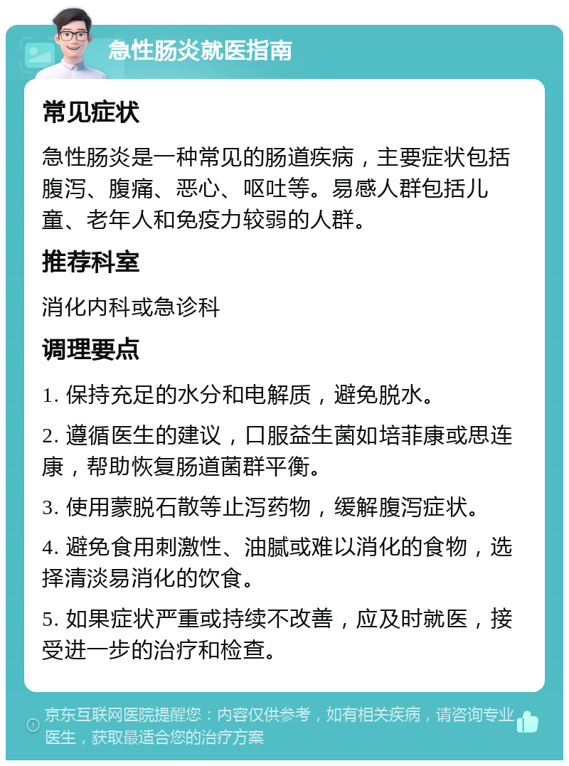 急性肠炎就医指南 常见症状 急性肠炎是一种常见的肠道疾病，主要症状包括腹泻、腹痛、恶心、呕吐等。易感人群包括儿童、老年人和免疫力较弱的人群。 推荐科室 消化内科或急诊科 调理要点 1. 保持充足的水分和电解质，避免脱水。 2. 遵循医生的建议，口服益生菌如培菲康或思连康，帮助恢复肠道菌群平衡。 3. 使用蒙脱石散等止泻药物，缓解腹泻症状。 4. 避免食用刺激性、油腻或难以消化的食物，选择清淡易消化的饮食。 5. 如果症状严重或持续不改善，应及时就医，接受进一步的治疗和检查。