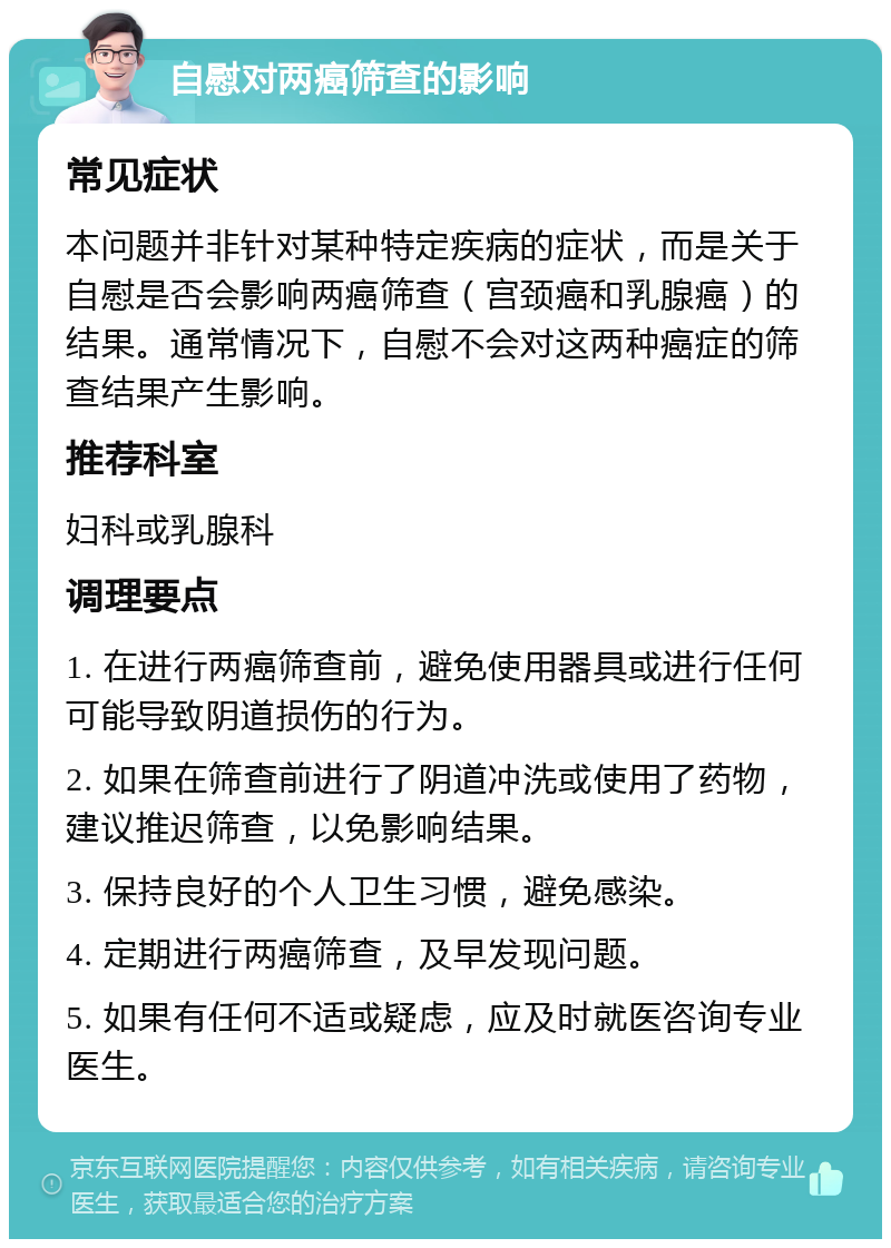 自慰对两癌筛查的影响 常见症状 本问题并非针对某种特定疾病的症状，而是关于自慰是否会影响两癌筛查（宫颈癌和乳腺癌）的结果。通常情况下，自慰不会对这两种癌症的筛查结果产生影响。 推荐科室 妇科或乳腺科 调理要点 1. 在进行两癌筛查前，避免使用器具或进行任何可能导致阴道损伤的行为。 2. 如果在筛查前进行了阴道冲洗或使用了药物，建议推迟筛查，以免影响结果。 3. 保持良好的个人卫生习惯，避免感染。 4. 定期进行两癌筛查，及早发现问题。 5. 如果有任何不适或疑虑，应及时就医咨询专业医生。