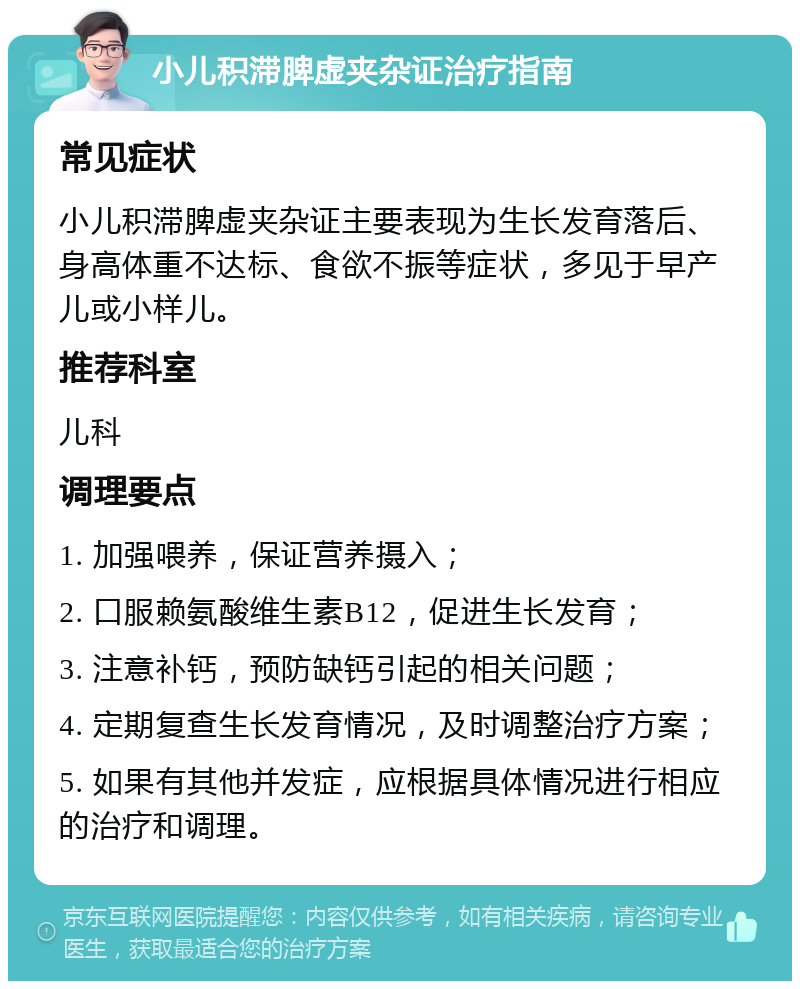 小儿积滞脾虚夹杂证治疗指南 常见症状 小儿积滞脾虚夹杂证主要表现为生长发育落后、身高体重不达标、食欲不振等症状，多见于早产儿或小样儿。 推荐科室 儿科 调理要点 1. 加强喂养，保证营养摄入； 2. 口服赖氨酸维生素B12，促进生长发育； 3. 注意补钙，预防缺钙引起的相关问题； 4. 定期复查生长发育情况，及时调整治疗方案； 5. 如果有其他并发症，应根据具体情况进行相应的治疗和调理。