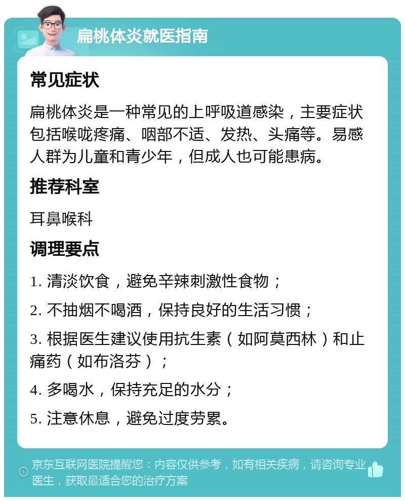 扁桃体炎就医指南 常见症状 扁桃体炎是一种常见的上呼吸道感染，主要症状包括喉咙疼痛、咽部不适、发热、头痛等。易感人群为儿童和青少年，但成人也可能患病。 推荐科室 耳鼻喉科 调理要点 1. 清淡饮食，避免辛辣刺激性食物； 2. 不抽烟不喝酒，保持良好的生活习惯； 3. 根据医生建议使用抗生素（如阿莫西林）和止痛药（如布洛芬）； 4. 多喝水，保持充足的水分； 5. 注意休息，避免过度劳累。