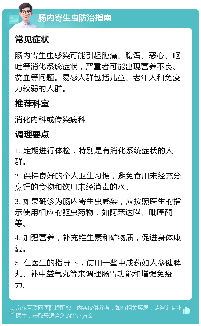 肠内寄生虫防治指南 常见症状 肠内寄生虫感染可能引起腹痛、腹泻、恶心、呕吐等消化系统症状，严重者可能出现营养不良、贫血等问题。易感人群包括儿童、老年人和免疫力较弱的人群。 推荐科室 消化内科或传染病科 调理要点 1. 定期进行体检，特别是有消化系统症状的人群。 2. 保持良好的个人卫生习惯，避免食用未经充分烹饪的食物和饮用未经消毒的水。 3. 如果确诊为肠内寄生虫感染，应按照医生的指示使用相应的驱虫药物，如阿苯达唑、吡喹酮等。 4. 加强营养，补充维生素和矿物质，促进身体康复。 5. 在医生的指导下，使用一些中成药如人参健脾丸、补中益气丸等来调理肠胃功能和增强免疫力。