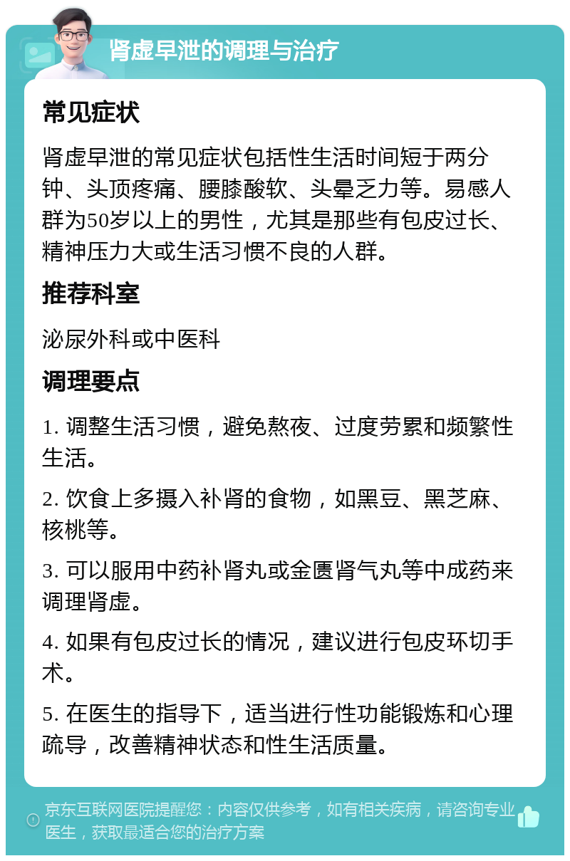 肾虚早泄的调理与治疗 常见症状 肾虚早泄的常见症状包括性生活时间短于两分钟、头顶疼痛、腰膝酸软、头晕乏力等。易感人群为50岁以上的男性，尤其是那些有包皮过长、精神压力大或生活习惯不良的人群。 推荐科室 泌尿外科或中医科 调理要点 1. 调整生活习惯，避免熬夜、过度劳累和频繁性生活。 2. 饮食上多摄入补肾的食物，如黑豆、黑芝麻、核桃等。 3. 可以服用中药补肾丸或金匮肾气丸等中成药来调理肾虚。 4. 如果有包皮过长的情况，建议进行包皮环切手术。 5. 在医生的指导下，适当进行性功能锻炼和心理疏导，改善精神状态和性生活质量。