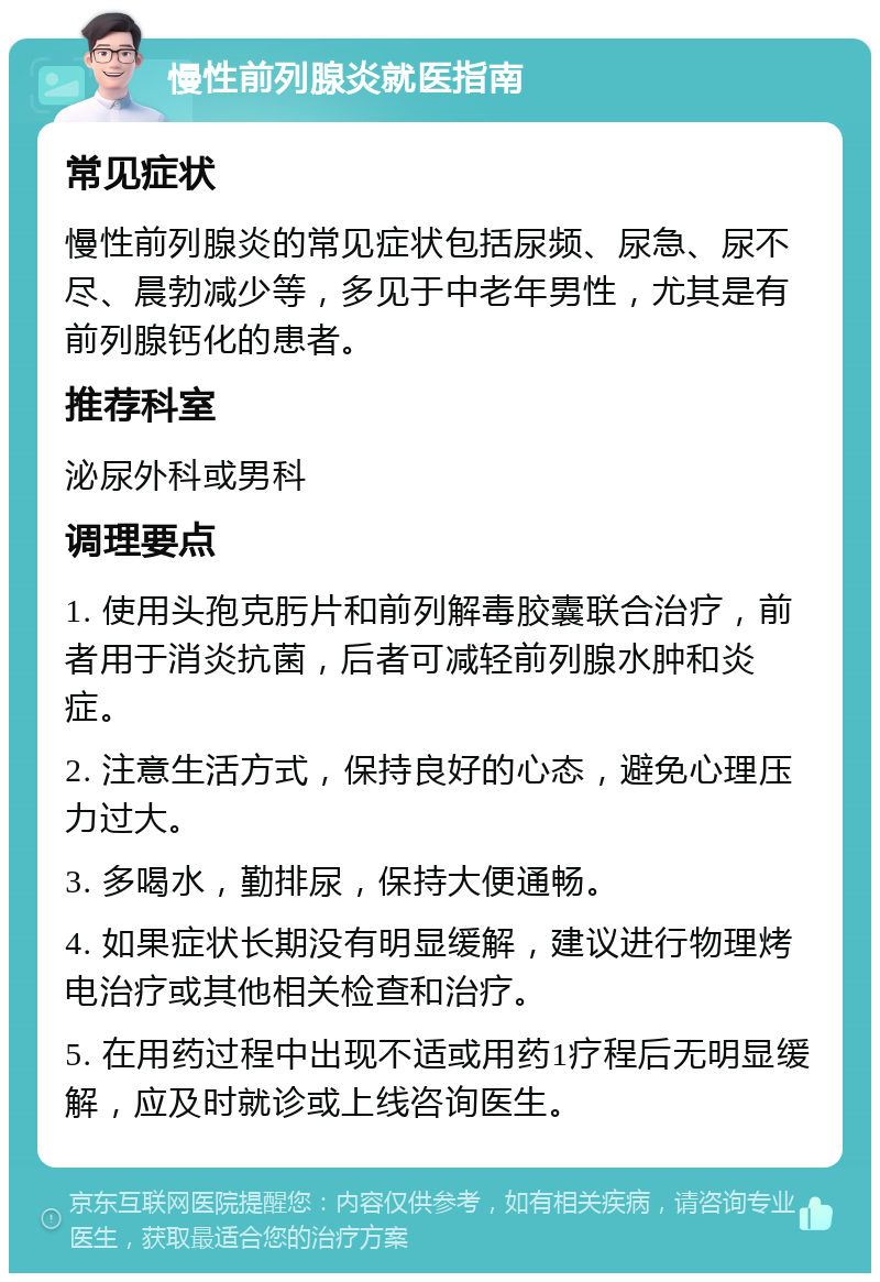 慢性前列腺炎就医指南 常见症状 慢性前列腺炎的常见症状包括尿频、尿急、尿不尽、晨勃减少等，多见于中老年男性，尤其是有前列腺钙化的患者。 推荐科室 泌尿外科或男科 调理要点 1. 使用头孢克肟片和前列解毒胶囊联合治疗，前者用于消炎抗菌，后者可减轻前列腺水肿和炎症。 2. 注意生活方式，保持良好的心态，避免心理压力过大。 3. 多喝水，勤排尿，保持大便通畅。 4. 如果症状长期没有明显缓解，建议进行物理烤电治疗或其他相关检查和治疗。 5. 在用药过程中出现不适或用药1疗程后无明显缓解，应及时就诊或上线咨询医生。