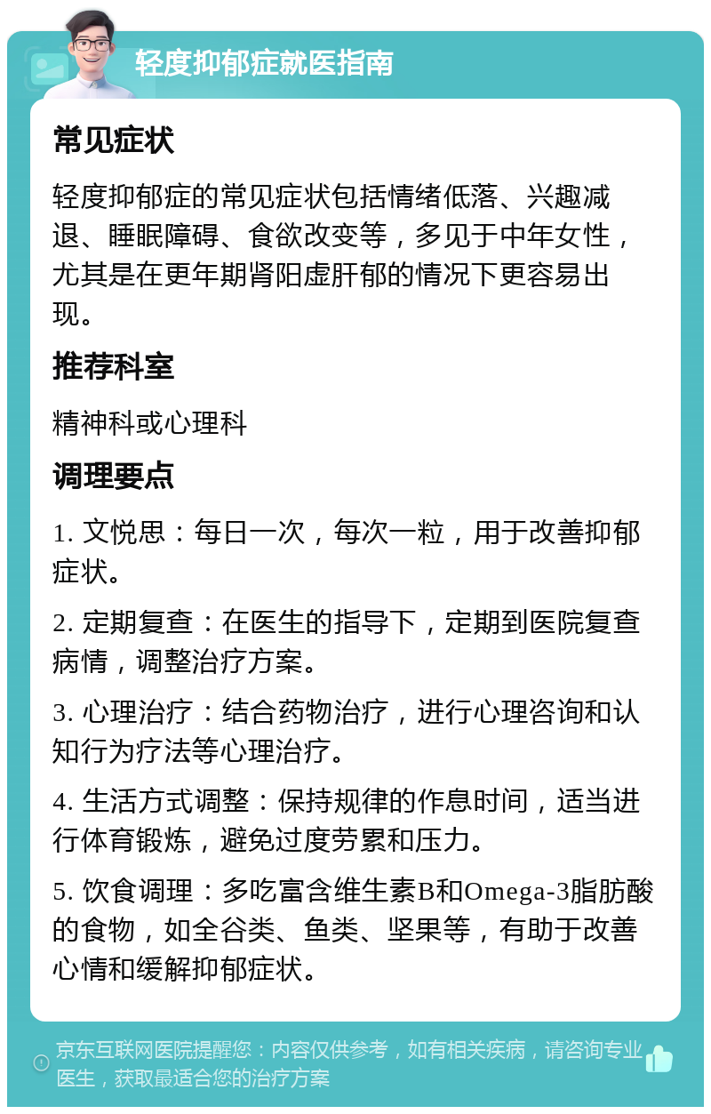 轻度抑郁症就医指南 常见症状 轻度抑郁症的常见症状包括情绪低落、兴趣减退、睡眠障碍、食欲改变等，多见于中年女性，尤其是在更年期肾阳虚肝郁的情况下更容易出现。 推荐科室 精神科或心理科 调理要点 1. 文悦思：每日一次，每次一粒，用于改善抑郁症状。 2. 定期复查：在医生的指导下，定期到医院复查病情，调整治疗方案。 3. 心理治疗：结合药物治疗，进行心理咨询和认知行为疗法等心理治疗。 4. 生活方式调整：保持规律的作息时间，适当进行体育锻炼，避免过度劳累和压力。 5. 饮食调理：多吃富含维生素B和Omega-3脂肪酸的食物，如全谷类、鱼类、坚果等，有助于改善心情和缓解抑郁症状。