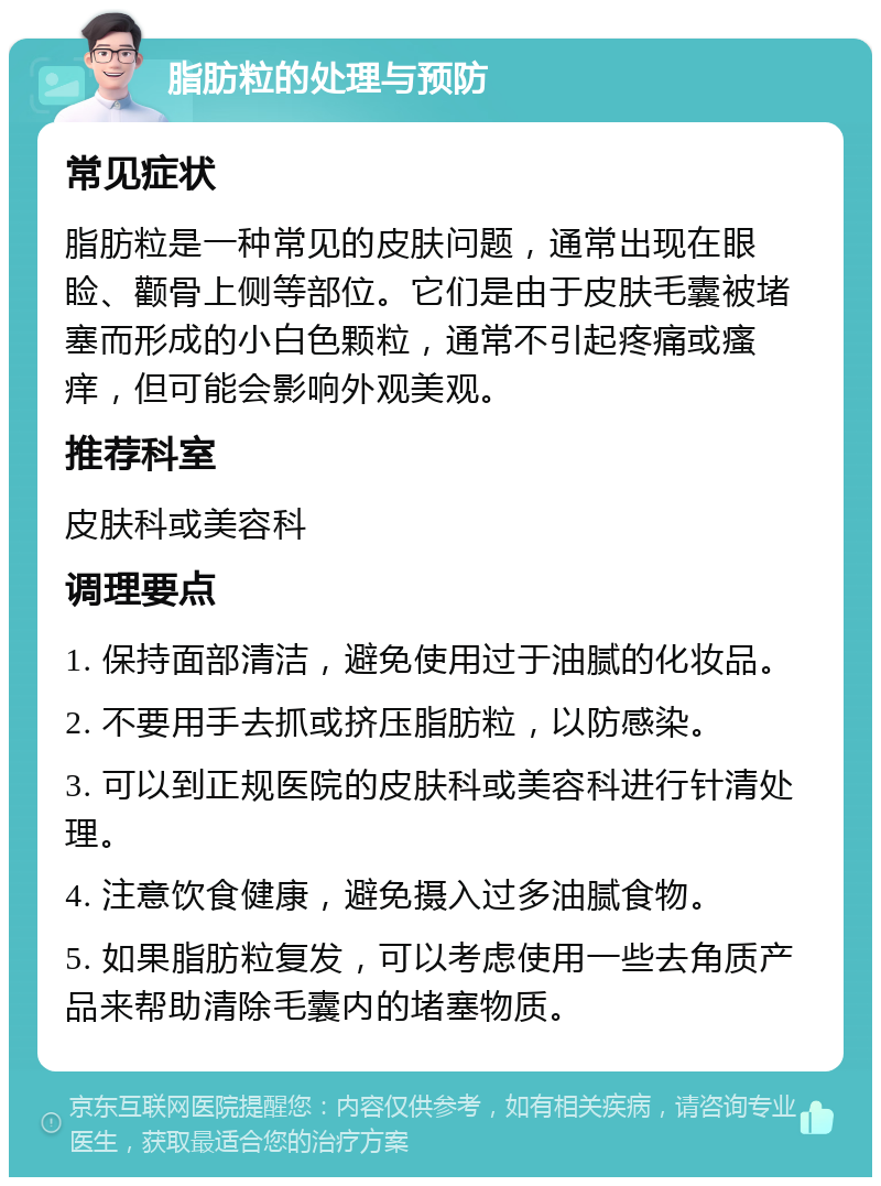 脂肪粒的处理与预防 常见症状 脂肪粒是一种常见的皮肤问题，通常出现在眼睑、颧骨上侧等部位。它们是由于皮肤毛囊被堵塞而形成的小白色颗粒，通常不引起疼痛或瘙痒，但可能会影响外观美观。 推荐科室 皮肤科或美容科 调理要点 1. 保持面部清洁，避免使用过于油腻的化妆品。 2. 不要用手去抓或挤压脂肪粒，以防感染。 3. 可以到正规医院的皮肤科或美容科进行针清处理。 4. 注意饮食健康，避免摄入过多油腻食物。 5. 如果脂肪粒复发，可以考虑使用一些去角质产品来帮助清除毛囊内的堵塞物质。