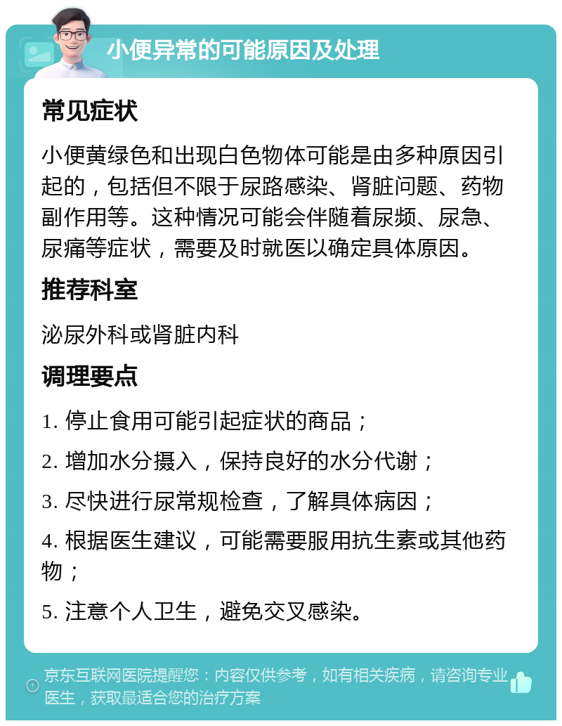 小便异常的可能原因及处理 常见症状 小便黄绿色和出现白色物体可能是由多种原因引起的，包括但不限于尿路感染、肾脏问题、药物副作用等。这种情况可能会伴随着尿频、尿急、尿痛等症状，需要及时就医以确定具体原因。 推荐科室 泌尿外科或肾脏内科 调理要点 1. 停止食用可能引起症状的商品； 2. 增加水分摄入，保持良好的水分代谢； 3. 尽快进行尿常规检查，了解具体病因； 4. 根据医生建议，可能需要服用抗生素或其他药物； 5. 注意个人卫生，避免交叉感染。