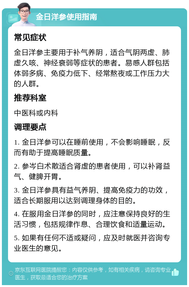 金日洋参使用指南 常见症状 金日洋参主要用于补气养阴，适合气阴两虚、肺虚久咳、神经衰弱等症状的患者。易感人群包括体弱多病、免疫力低下、经常熬夜或工作压力大的人群。 推荐科室 中医科或内科 调理要点 1. 金日洋参可以在睡前使用，不会影响睡眠，反而有助于提高睡眠质量。 2. 参岑白术散适合肾虚的患者使用，可以补肾益气、健脾开胃。 3. 金日洋参具有益气养阴、提高免疫力的功效，适合长期服用以达到调理身体的目的。 4. 在服用金日洋参的同时，应注意保持良好的生活习惯，包括规律作息、合理饮食和适量运动。 5. 如果有任何不适或疑问，应及时就医并咨询专业医生的意见。