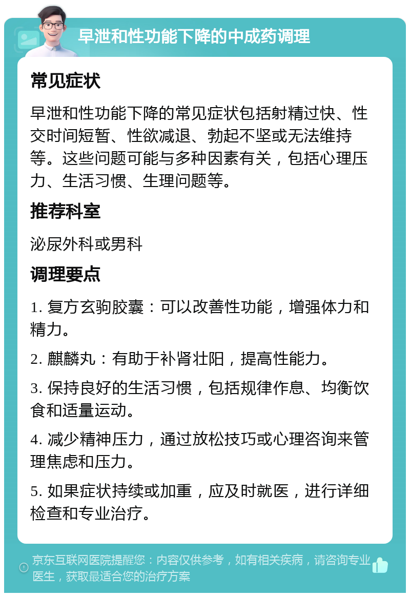 早泄和性功能下降的中成药调理 常见症状 早泄和性功能下降的常见症状包括射精过快、性交时间短暂、性欲减退、勃起不坚或无法维持等。这些问题可能与多种因素有关，包括心理压力、生活习惯、生理问题等。 推荐科室 泌尿外科或男科 调理要点 1. 复方玄驹胶囊：可以改善性功能，增强体力和精力。 2. 麒麟丸：有助于补肾壮阳，提高性能力。 3. 保持良好的生活习惯，包括规律作息、均衡饮食和适量运动。 4. 减少精神压力，通过放松技巧或心理咨询来管理焦虑和压力。 5. 如果症状持续或加重，应及时就医，进行详细检查和专业治疗。